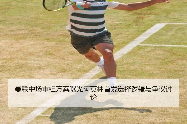 曼联中场重组方案曝光阿莫林首发选择逻辑与争议讨论